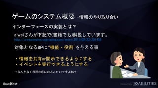 #ue4fest
インターフェースの実装とは？
alweiさんが下記で(書籍でも)解説しています。
http://unrealengine.hatenablog.com/entry/2014/09/23/201458
対象となるBPに“機能・役割”を与える事
・情報を共有or開示できるようにする
・イベントを実行できるようにする
→なんとなく役所の窓口の人みたいですよね？
ゲームのシステム概要 –情報のやり取り合い
 