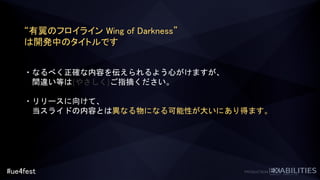 #ue4fest
“有翼のフロイライン Wing of Darkness”
は開発中のタイトルです
・なるべく正確な内容を伝えられるよう心がけますが、
間違い等は(やさしく)ご指摘ください。
・リリースに向けて、
当スライドの内容とは異なる物になる可能性が大いにあり得ます。
 