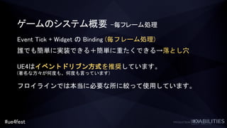 #ue4fest
ゲームのシステム概要 –毎フレーム処理
Event Tick + Widget の Binding (毎フレーム処理)
誰でも簡単に実装できる＋簡単に重たくできる→落とし穴
UE4はイベントドリブン方式を推奨しています。
(著名な方々が何度も、何度も言っています)
フロイラインでは本当に必要な所に絞って使用しています。
 