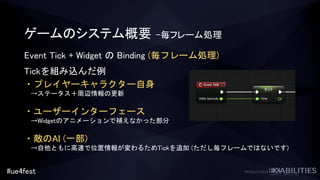 #ue4fest
ゲームのシステム概要 –毎フレーム処理
Event Tick + Widget の Binding (毎フレーム処理)
Tickを組み込んだ例
・プレイヤーキャラクター自身
→ステータス＋周辺情報の更新
・ユーザーインターフェース
→Widgetのアニメーションで補えなかった部分
・敵のAI (一部)
→自他ともに高速で位置情報が変わるためTickを追加 (ただし毎フレームではないです)
 