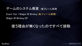 #ue4fest
ゲームのシステム概要 –毎フレーム処理
Event Tick + Widget の Binding (毎フレーム処理)
Widget の Binding は?
使う理由が無くなったのですべて排除
 