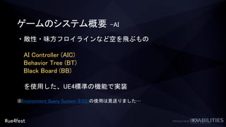 #ue4fest
ゲームのシステム概要 –AI
・敵性・味方フロイラインなど空を飛ぶもの
AI Controller (AIC)
Behavior Tree (BT)
Black Board (BB)
を使用した、UE4標準の機能で実装
※Environment Query System (EQS)の使用は見送りました…
 