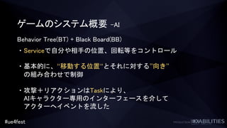 #ue4fest
ゲームのシステム概要 –AI
Behavior Tree(BT) + Black Board(BB)
・Serviceで自分や相手の位置、回転等をコントロール
・基本的に、“移動する位置“とそれに対する”向き”
の組み合わせで制御
・攻撃＋リアクションはTaskにより、
AIキャラクター専用のインターフェースを介して
アクターへイベントを流した
 