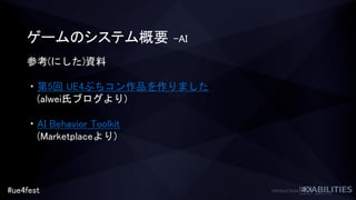 #ue4fest
ゲームのシステム概要 –AI
参考(にした)資料
・第5回 UE4ぷちコン作品を作りました
(alwei氏ブログより)
・AI Behavior Toolkit
(Marketplaceより)
 
