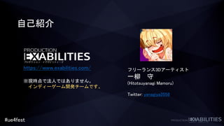#ue4fest
自己紹介
フリーランス3Dアーティスト
一柳 守
(Hitotsuyanagi Mamoru)
Twitter: yanagiya2058
https://www.exabilities.com/
※現時点で法人ではありません。
インディーゲーム開発チームです。
 
