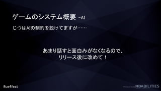 #ue4fest
ゲームのシステム概要 –AI
あまり話すと面白みがなくなるので、
リリース後に改めて！
じつはAIの制約を設けてますが……
 