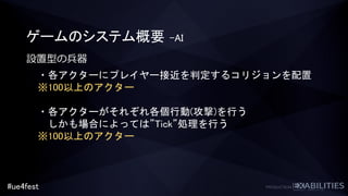 #ue4fest
ゲームのシステム概要 –AI
設置型の兵器
・各アクターにプレイヤー接近を判定するコリジョンを配置
※100以上のアクター
・各アクターがそれぞれ各個行動(攻撃)を行う
しかも場合によっては”Tick”処理を行う
※100以上のアクター
 