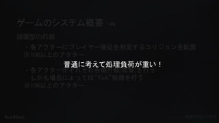 #ue4fest
ゲームのシステム概要 –AI
設置型の兵器
・各アクターにプレイヤー接近を判定するコリジョンを配置
※100以上のアクター
・各アクターがそれぞれ各個行動(攻撃)を行う
しかも場合によっては”Tick”処理を行う
※100以上のアクター
普通に考えて処理負荷が重い！
 