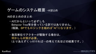 #ue4fest
ゲームのシステム概要 –AIまとめ
AIのまとめのまとめ
・AIだからといって必ずしも
Behavior Tree等を使っている訳ではありません。
(極論、BPでもロジックを組めば”AI”になります。)
・数百単位でアクターが駆動する場合は、
何かしら対策が必要。
(とりあえずくっ付ければ…の考えで先ほどの結果です。)
 