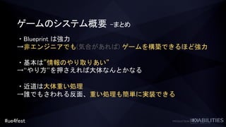 #ue4fest
ゲームのシステム概要 –まとめ
・Blueprint は強力
→非エンジニアでも(気合があれば) ゲームを構築できるほど強力
・基本は”情報のやり取りあい”
→“やり方”を押さえれば大体なんとかなる
・近道は大体重い処理
→誰でもさわれる反面、重い処理も簡単に実装できる
 