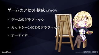 #ue4fest
ゲームのアセット構成 (ざっくり)
• ゲームのグラフィック
• カットシーン(CS)のグラフィック
• オーディオ
 