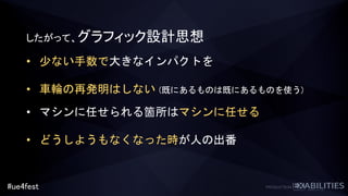 #ue4fest
したがって、グラフィック設計思想
• 少ない手数で大きなインパクトを
• 車輪の再発明はしない (既にあるものは既にあるものを使う)
• マシンに任せられる箇所はマシンに任せる
• どうしようもなくなった時が人の出番
 