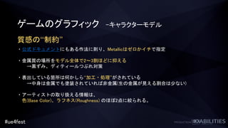 #ue4fest
ゲームのグラフィック -キャラクターモデル
質感の“制約”
・公式ドキュメントにもある作法に則り、Metallicはゼロかイチで指定
・金属質の場所をモデル全体で2～3割ほどに抑える
→黒ずみ、ディティールつぶれ対策
・表出している箇所は何かしら“加工・処理”がされている
→中身は金属でも塗装されていれば非金属(生の金属が見える割合は少ない)
・アーティストの取り扱える情報は、
色(Base Color)、ラフネス(Roughness) のほぼ2点に絞られる。
 