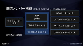 #ue4fest
開発メンバー構成 (声優さんやパブリッシャーさんは除いてます)
プロデューサー
(凪良)
モブ
(一柳)
アーティスト(3D) x 5人
コンポーザー x 1人
アニメーター(3D) x 1人
アーティスト(2D) x 2人
プログラマー x 1人
UE4に触るのはここだけ
計12人(現状)
 