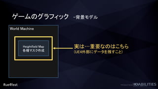#ue4fest
World Machine
Heightfield Map
各種マスク作成
ゲームのグラフィック -背景モデル
実は…重要なのはこちら
(UE4外部にデータを残すこと)
 