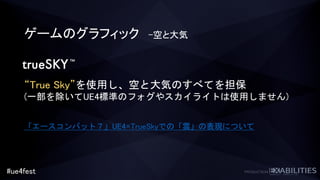 #ue4fest
ゲームのグラフィック -空と大気
“True Sky”を使用し、空と大気のすべてを担保
(一部を除いてUE4標準のフォグやスカイライトは使用しません)
「エースコンバット７」UE4×TrueSkyでの「雲」の表現について
 