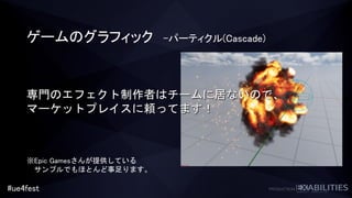 #ue4fest
ゲームのグラフィック –パーティクル(Cascade)
専門のエフェクト制作者はチームに居ないので、
マーケットプレイスに頼ってます！
※Epic Gamesさんが提供している
サンプルでもほとんど事足ります。
 