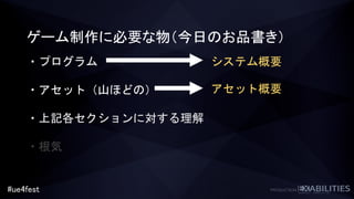 #ue4fest
ゲーム制作に必要な物（今日のお品書き）
・プログラム
・アセット（山ほどの）
・上記各セクションに対する理解
・根気
システム概要
アセット概要
 
