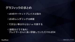 #ue4fest
グラフィックのまとめ
・UE4のマーケットプレイスは強力
・UE4のレンダリングは綺麗
・できない事はやらない or 代替する
・(過程はどうであれ)
プレイヤーさんに良い評価していただければOK
 