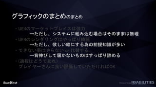 #ue4fest
グラフィックのまとめのまとめ
・UE4のマーケットプレイスは強力
・UE4のレンダリングはやっぱり綺麗
・できない事はやらない or 代替する
・(過程はどうであれ)
プレイヤーさんに良い評価していただければOK
→ただし、システムに組み込む場合はそのままは無理
→ただし、欲しい絵にする為の前提知識が多い
→背伸びして届かないものはすっぱり諦める
 