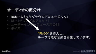 #ue4fest
オーディオの区分け
• BGM – (バックグラウンドミュージック)
• SE – (サウンドエフェクト)
• ユーザーインターフェース用のSE
• ボイス
“FMOD”を導入し、
ループ可能な音楽を再生しています。
 