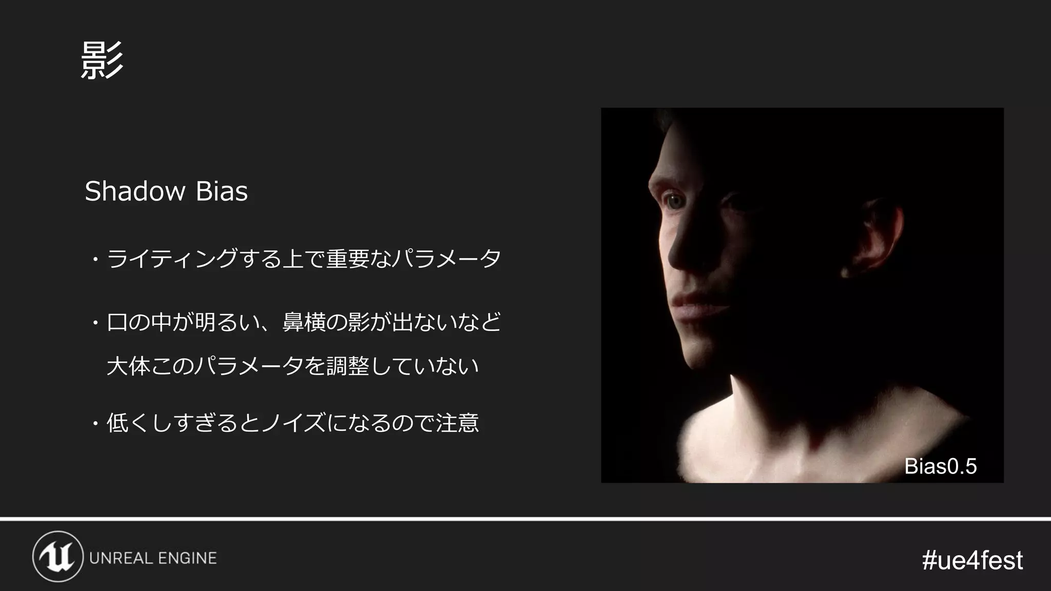 #ue4fest#ue4fest
Shadow Bias
・ライティングする上で重要なパラメータ
・口の中が明るい、鼻横の影が出ないなど
大体このパラメータを調整していない
・低くしすぎるとノイズになるので注意
影
Bias0.5
 