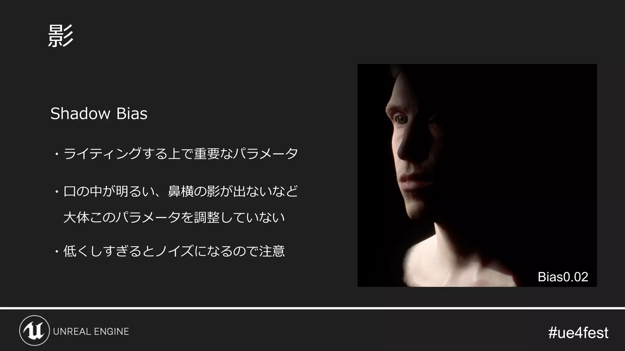 #ue4fest#ue4fest
Shadow Bias
・ライティングする上で重要なパラメータ
・口の中が明るい、鼻横の影が出ないなど
大体このパラメータを調整していない
・低くしすぎるとノイズになるので注意
影
Bias0.02
 