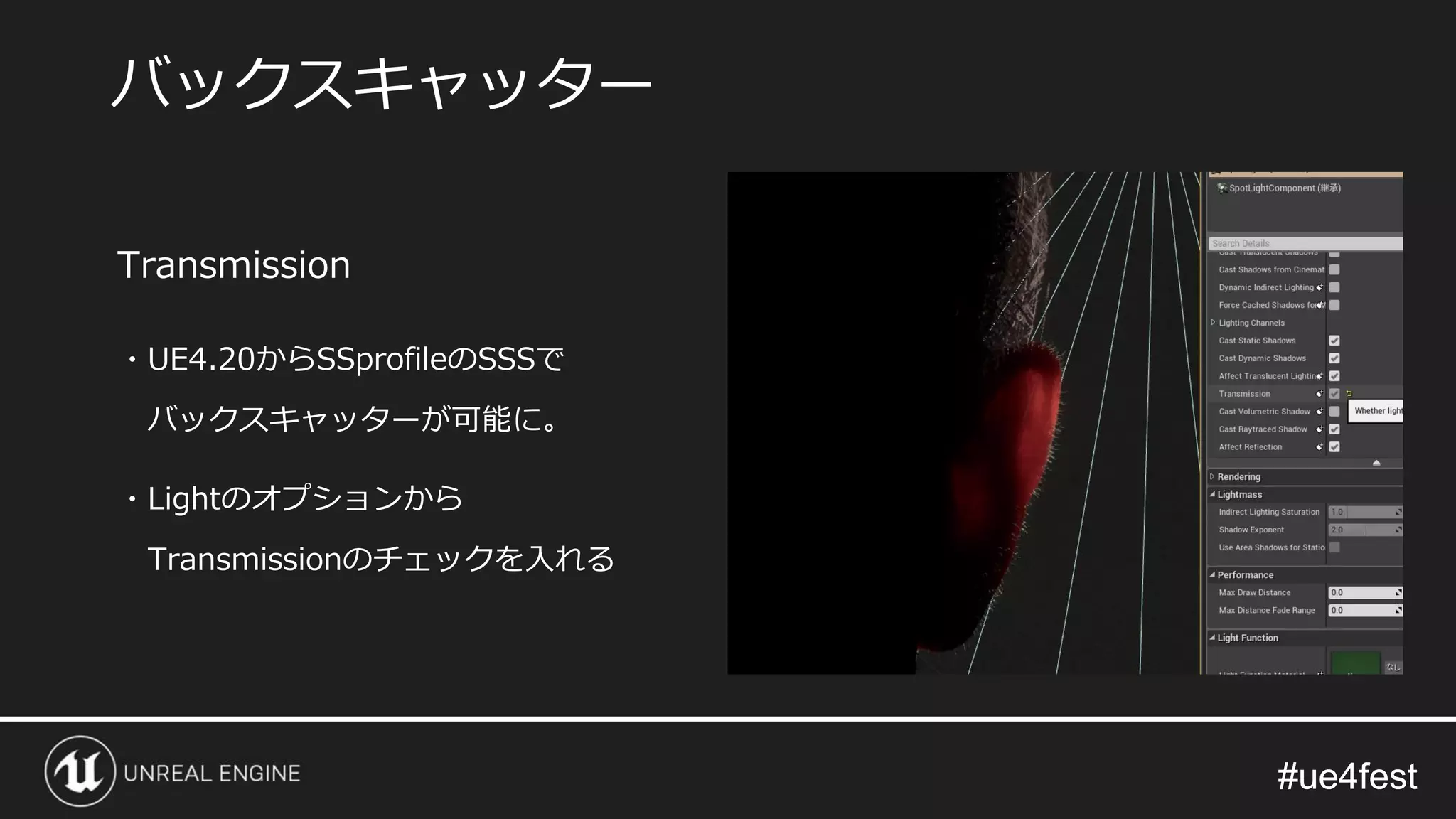 #ue4fest#ue4fest
Transmission
・UE4.20からSSprofileのSSSで
バックスキャッターが可能に。
・Lightのオプションから
Transmissionのチェックを入れる
バックスキャッター
 