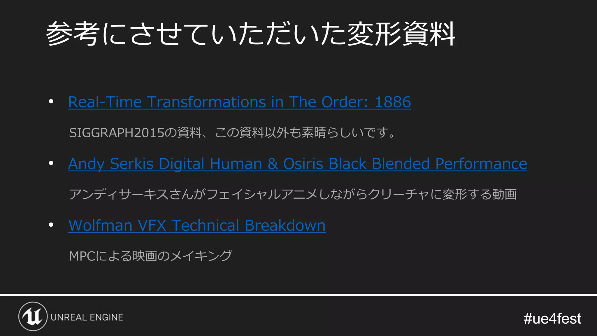 #ue4fest#ue4fest
• Real-Time Transformations in The Order: 1886
SIGGRAPH2015の資料、この資料以外も素晴らしいです。
• Andy Serkis Digital Human & Osiris Black Blended Performance
アンディサーキスさんがフェイシャルアニメしながらクリーチャに変形する動画
• Wolfman VFX Technical Breakdown
MPCによる映画のメイキング
参考にさせていただいた変形資料
 