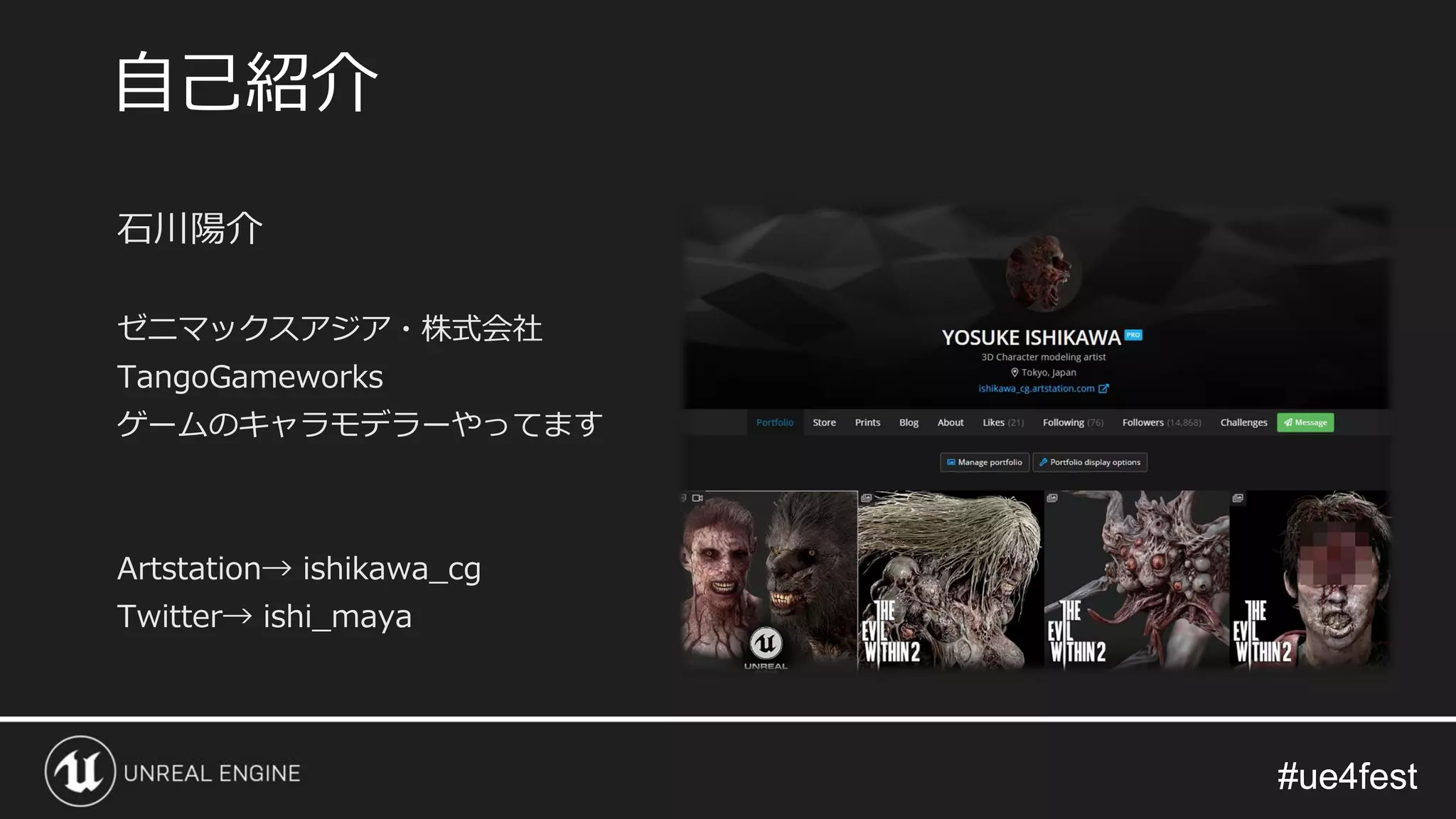 #ue4fest#ue4fest
石川陽介
ゼニマックスアジア・株式会社
TangoGameworks
ゲームのキャラモデラーやってます
Artstation→ ishikawa_cg
Twitter→ ishi_maya
自己紹介
 