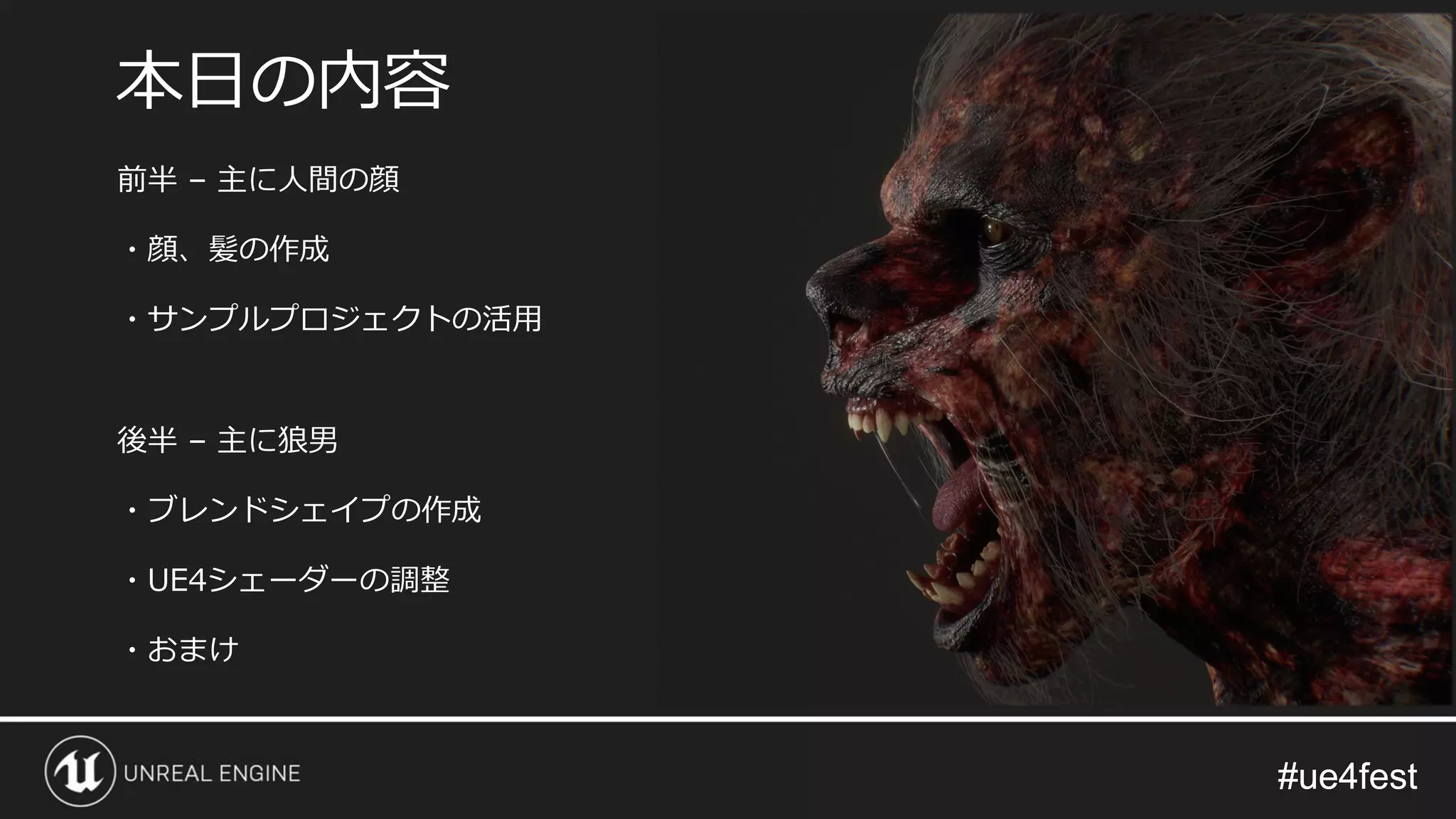 #ue4fest#ue4fest
前半 – 主に人間の顔
・顔、髪の作成
・サンプルプロジェクトの活用
後半 – 主に狼男
・ブレンドシェイプの作成
・UE4シェーダーの調整
・おまけ
本日の内容
 