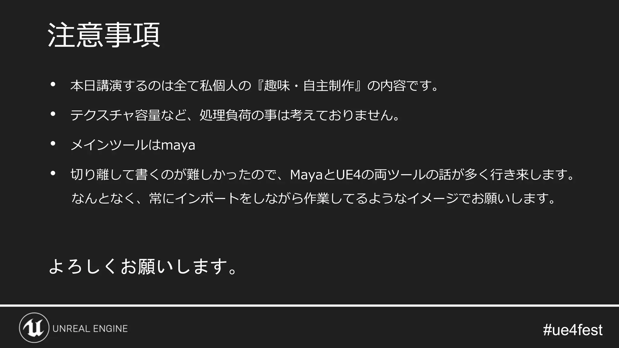 #ue4fest#ue4fest
• 本日講演するのは全て私個人の『趣味・自主制作』の内容です。
• テクスチャ容量など、処理負荷の事は考えておりません。
• メインツールはmaya
• 切り離して書くのが難しかったので、MayaとUE4の両ツールの話が多く行き来します。
なんとなく、常にインポートをしながら作業してるようなイメージでお願いします。
注意事項
よろしくお願いします。
 