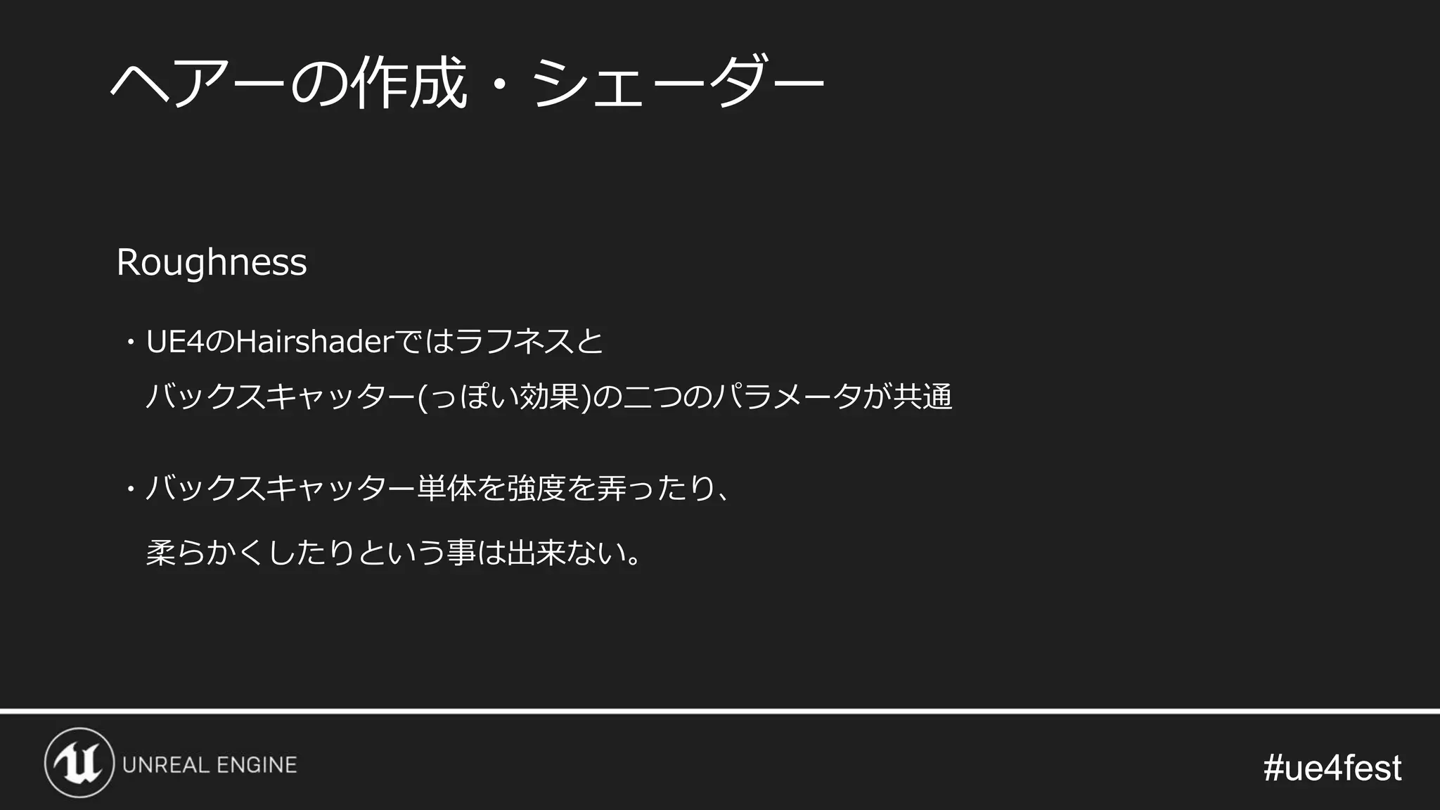 #ue4fest#ue4fest
Roughness
・UE4のHairshaderではラフネスと
バックスキャッター(っぽい効果)の二つのパラメータが共通
・バックスキャッター単体を強度を弄ったり、
柔らかくしたりという事は出来ない。
ヘアーの作成・シェーダー
 