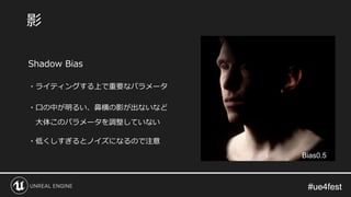 #ue4fest#ue4fest
Shadow Bias
・ライティングする上で重要なパラメータ
・口の中が明るい、鼻横の影が出ないなど
大体このパラメータを調整していない
・低くしすぎるとノイズになるので注意
影
Bias0.5
 