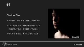 #ue4fest#ue4fest
Shadow Bias
・ライティングする上で重要なパラメータ
・口の中が明るい、鼻横の影が出ないなど
大体このパラメータを調整していない
・低くしすぎるとノイズになるので注意
影
Bias0.02
 