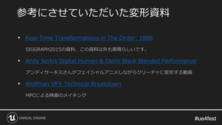 #ue4fest#ue4fest
• Real-Time Transformations in The Order: 1886
SIGGRAPH2015の資料、この資料以外も素晴らしいです。
• Andy Serkis Digital Human & Osiris Black Blended Performance
アンディサーキスさんがフェイシャルアニメしながらクリーチャに変形する動画
• Wolfman VFX Technical Breakdown
MPCによる映画のメイキング
参考にさせていただいた変形資料
 
