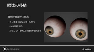 #ue4fest#ue4fest
眼球の配置の注意点
・もし眼球を反転コピーしたら
UVを反転する。
反転しないとUE上で視差が崩れます。
眼球の移植
 