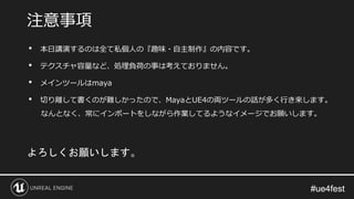 #ue4fest#ue4fest
• 本日講演するのは全て私個人の『趣味・自主制作』の内容です。
• テクスチャ容量など、処理負荷の事は考えておりません。
• メインツールはmaya
• 切り離して書くのが難しかったので、MayaとUE4の両ツールの話が多く行き来します。
なんとなく、常にインポートをしながら作業してるようなイメージでお願いします。
注意事項
よろしくお願いします。
 
