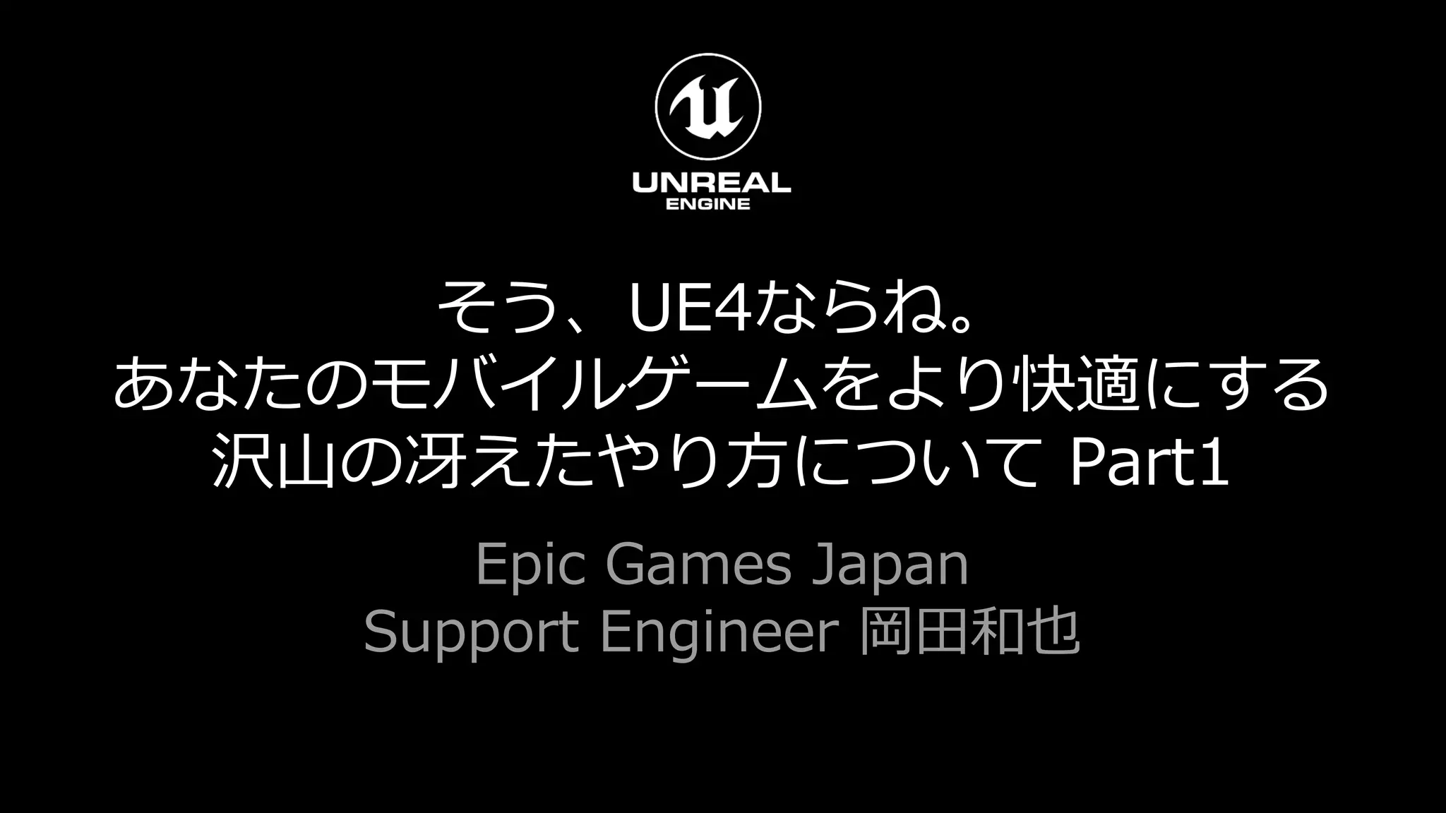 そう、UE4ならね。
あなたのモバイルゲームをより快適にする
沢山の冴えたやり方について Part1
Epic Games Japan
Support Engineer 岡田和也
 