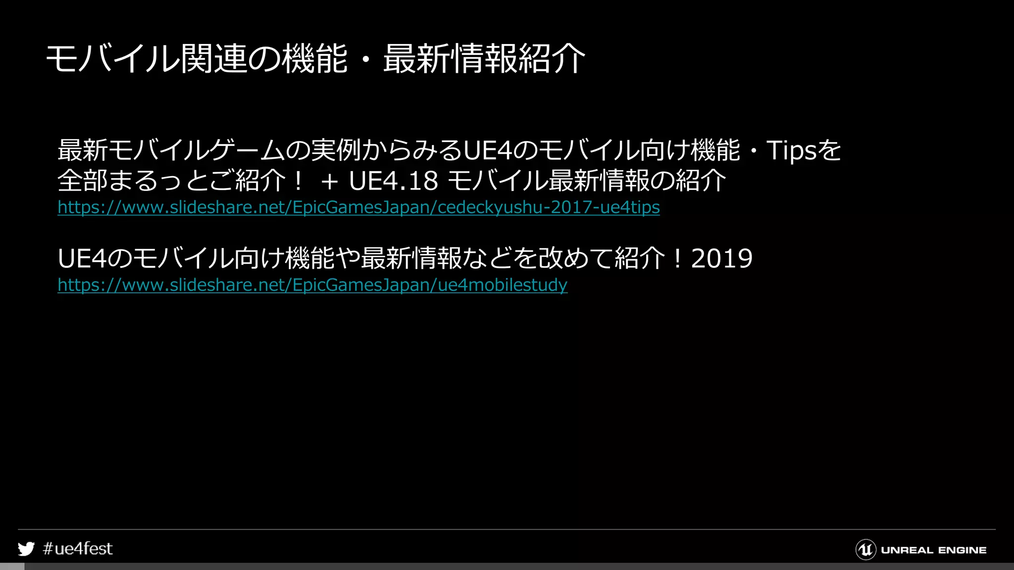 モバイル関連の機能・最新情報紹介
最新モバイルゲームの実例からみるUE4のモバイル向け機能・Tipsを
全部まるっとご紹介！ + UE4.18 モバイル最新情報の紹介
https://www.slideshare.net/EpicGamesJapan/cedeckyushu-2017-ue4tips
UE4のモバイル向け機能や最新情報などを改めて紹介！2019
https://www.slideshare.net/EpicGamesJapan/ue4mobilestudy
 