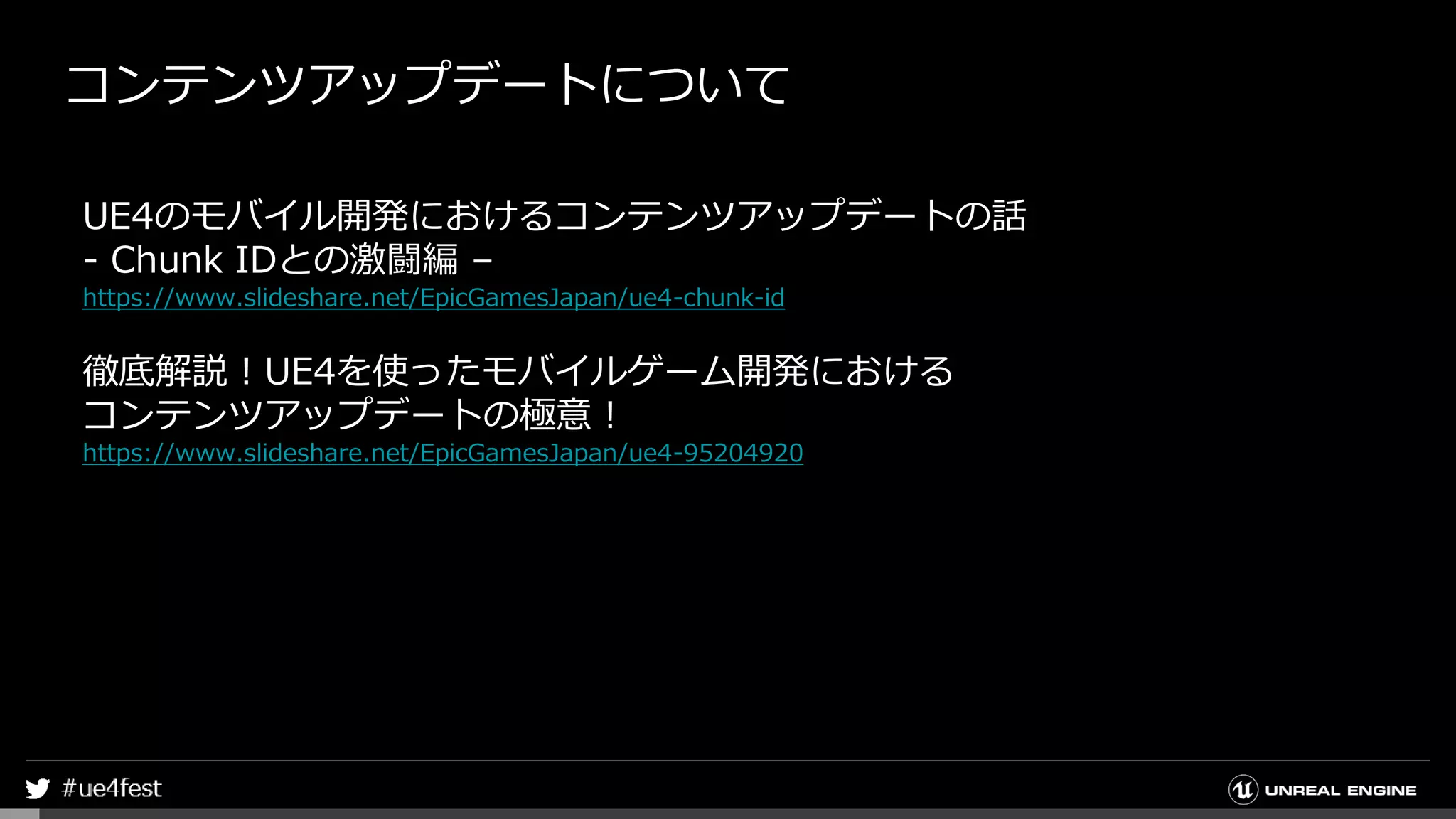コンテンツアップデートについて
UE4のモバイル開発におけるコンテンツアップデートの話
- Chunk IDとの激闘編 –
https://www.slideshare.net/EpicGamesJapan/ue4-chunk-id
徹底解説！UE4を使ったモバイルゲーム開発における
コンテンツアップデートの極意！
https://www.slideshare.net/EpicGamesJapan/ue4-95204920
 