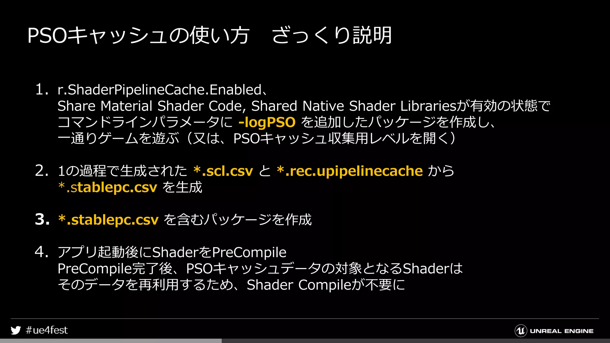 PSOキャッシュの使い方 ざっくり説明
1. r.ShaderPipelineCache.Enabled、
Share Material Shader Code, Shared Native Shader Librariesが有効の状態で
コマンドラインパラメータに -logPSO を追加したパッケージを作成し、
一通りゲームを遊ぶ（又は、PSOキャッシュ収集用レベルを開く）
2. 1の過程で生成された *.scl.csv と *.rec.upipelinecache から
*.stablepc.csv を生成
3. *.stablepc.csv を含むパッケージを作成
4. アプリ起動後にShaderをPreCompile
PreCompile完了後、PSOキャッシュデータの対象となるShaderは
そのデータを再利用するため、Shader Compileが不要に
 