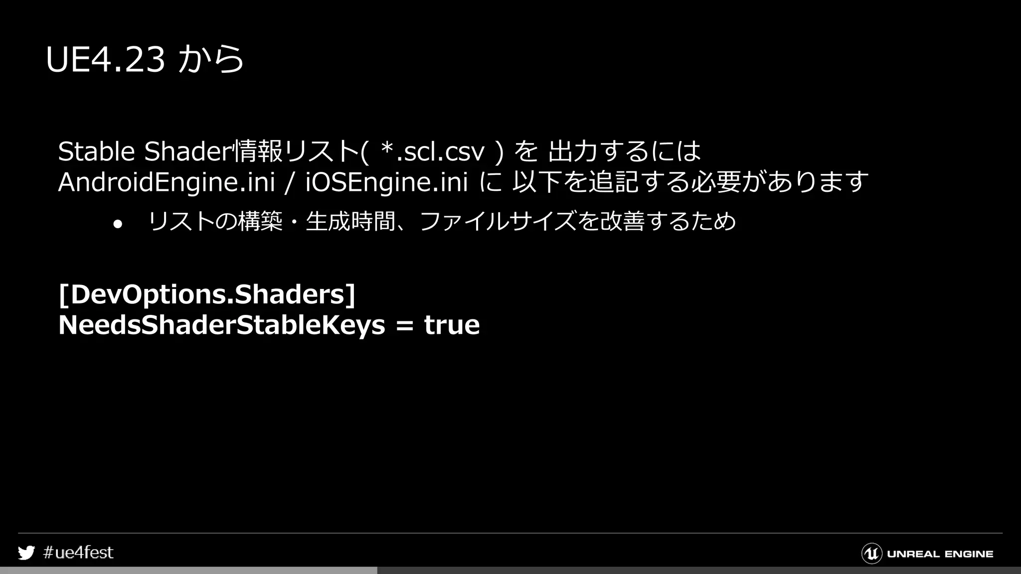 UE4.23 から
Stable Shader情報リスト( *.scl.csv ) を 出力するには
AndroidEngine.ini / iOSEngine.ini に 以下を追記する必要があります
● リストの構築・生成時間、ファイルサイズを改善するため
[DevOptions.Shaders]
NeedsShaderStableKeys = true
 