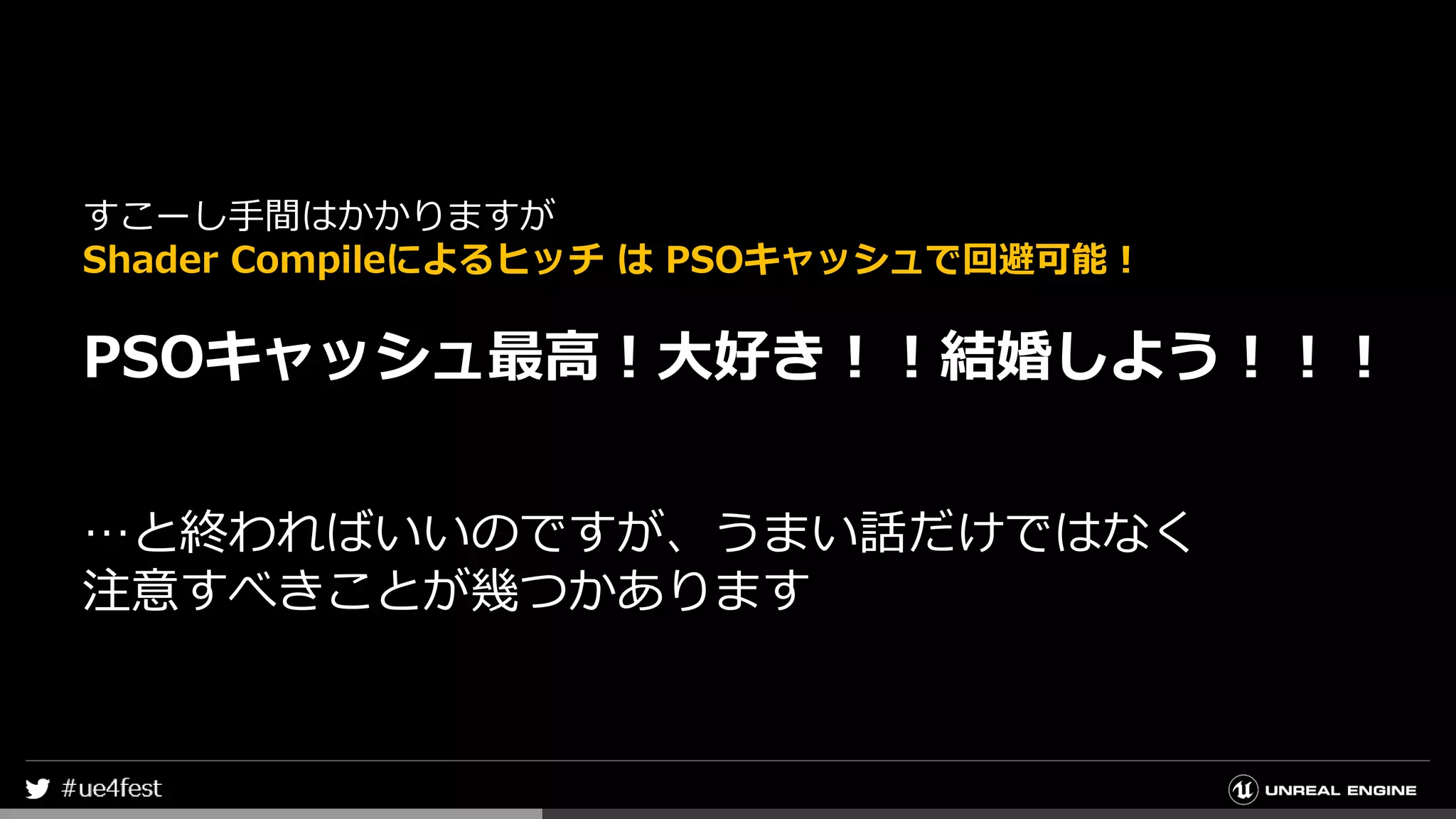 すこーし手間はかかりますが
Shader Compileによるヒッチ は PSOキャッシュで回避可能！
PSOキャッシュ最高！大好き！！結婚しよう！！！
…と終わればいいのですが、うまい話だけではなく
注意すべきことが幾つかあります
 