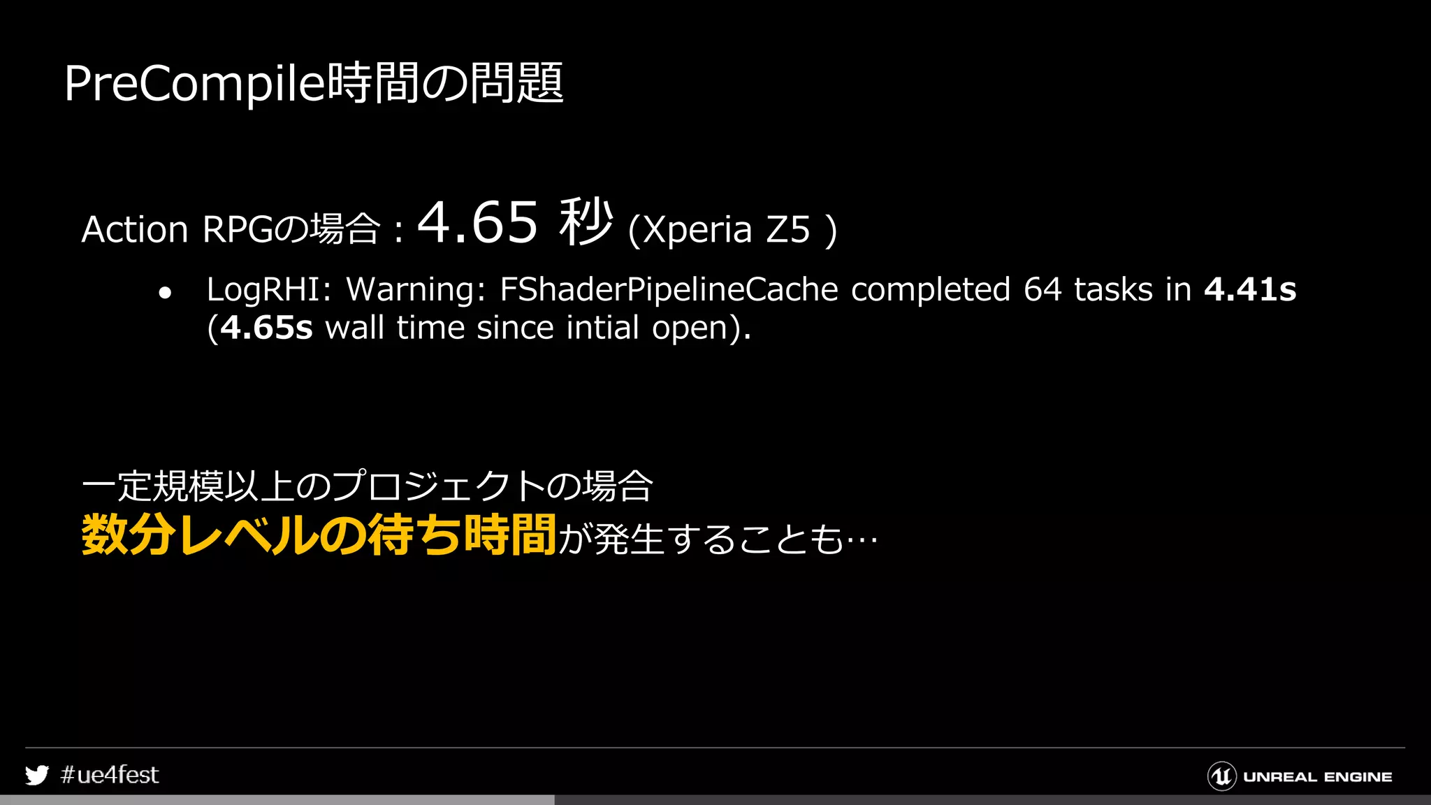 PreCompile時間の問題
Action RPGの場合：4.65 秒 (Xperia Z5 )
● LogRHI: Warning: FShaderPipelineCache completed 64 tasks in 4.41s
(4.65s wall time since intial open).
一定規模以上のプロジェクトの場合
数分レベルの待ち時間が発生することも…
 