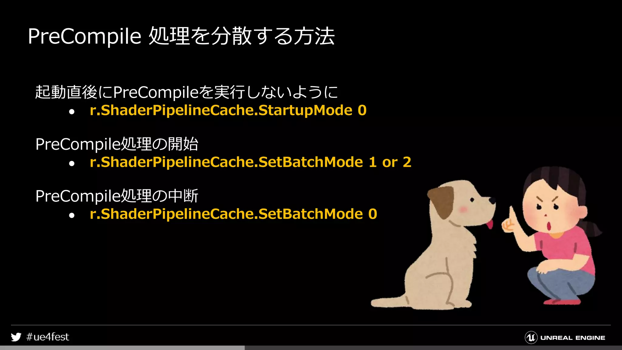PreCompile 処理を分散する方法
起動直後にPreCompileを実行しないように
● r.ShaderPipelineCache.StartupMode 0
PreCompile処理の開始
● r.ShaderPipelineCache.SetBatchMode 1 or 2
PreCompile処理の中断
● r.ShaderPipelineCache.SetBatchMode 0
 