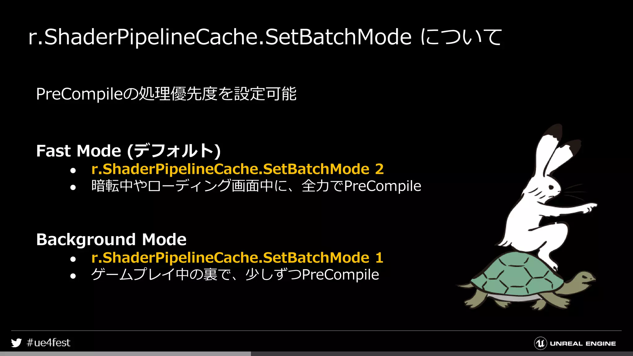 r.ShaderPipelineCache.SetBatchMode について
PreCompileの処理優先度を設定可能
Fast Mode (デフォルト)
● r.ShaderPipelineCache.SetBatchMode 2
● 暗転中やローディング画面中に、全力でPreCompile
Background Mode
● r.ShaderPipelineCache.SetBatchMode 1
● ゲームプレイ中の裏で、少しずつPreCompile
 