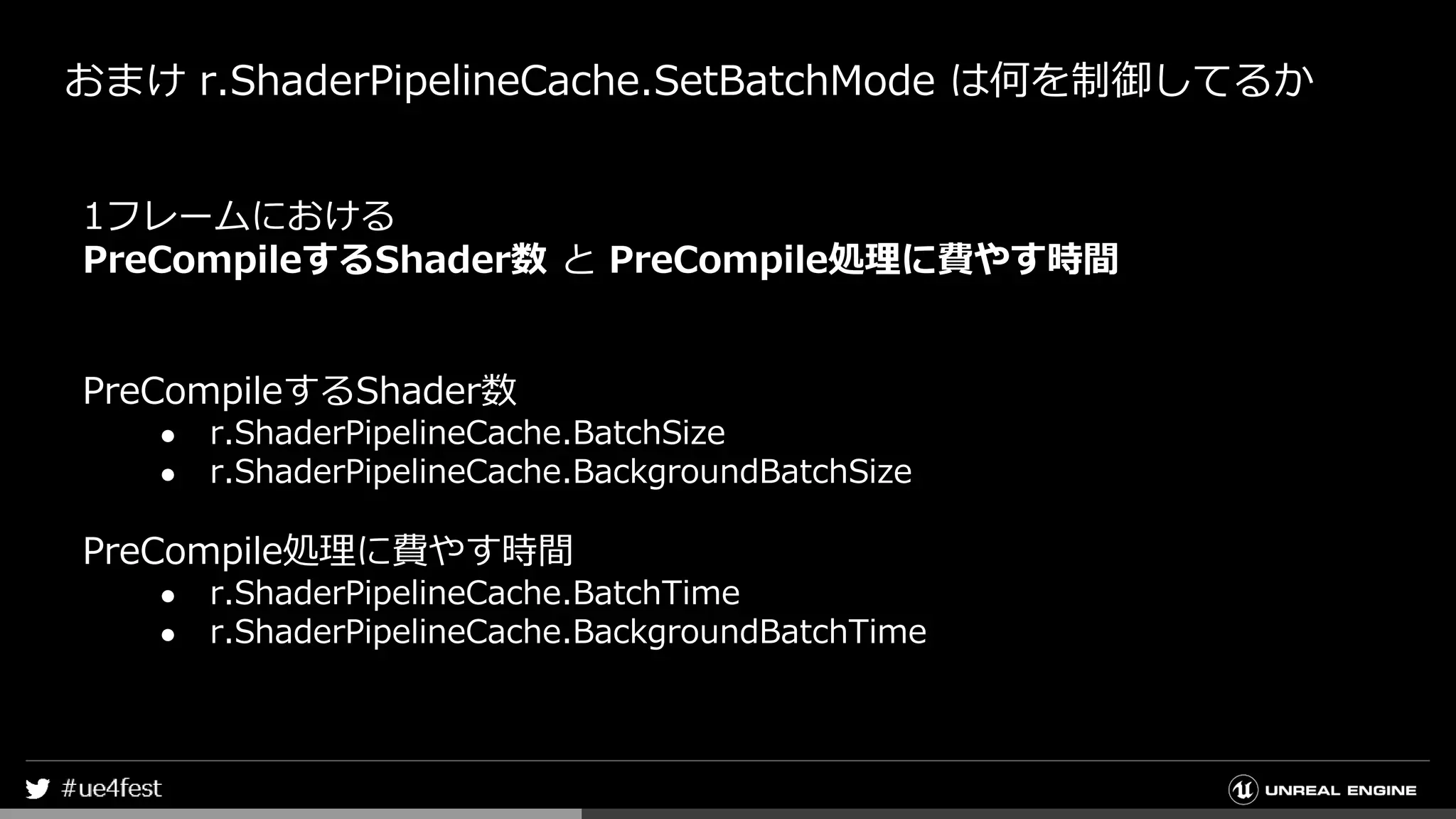 おまけ r.ShaderPipelineCache.SetBatchMode は何を制御してるか
1フレームにおける
PreCompileするShader数 と PreCompile処理に費やす時間
PreCompileするShader数
● r.ShaderPipelineCache.BatchSize
● r.ShaderPipelineCache.BackgroundBatchSize
PreCompile処理に費やす時間
● r.ShaderPipelineCache.BatchTime
● r.ShaderPipelineCache.BackgroundBatchTime
 