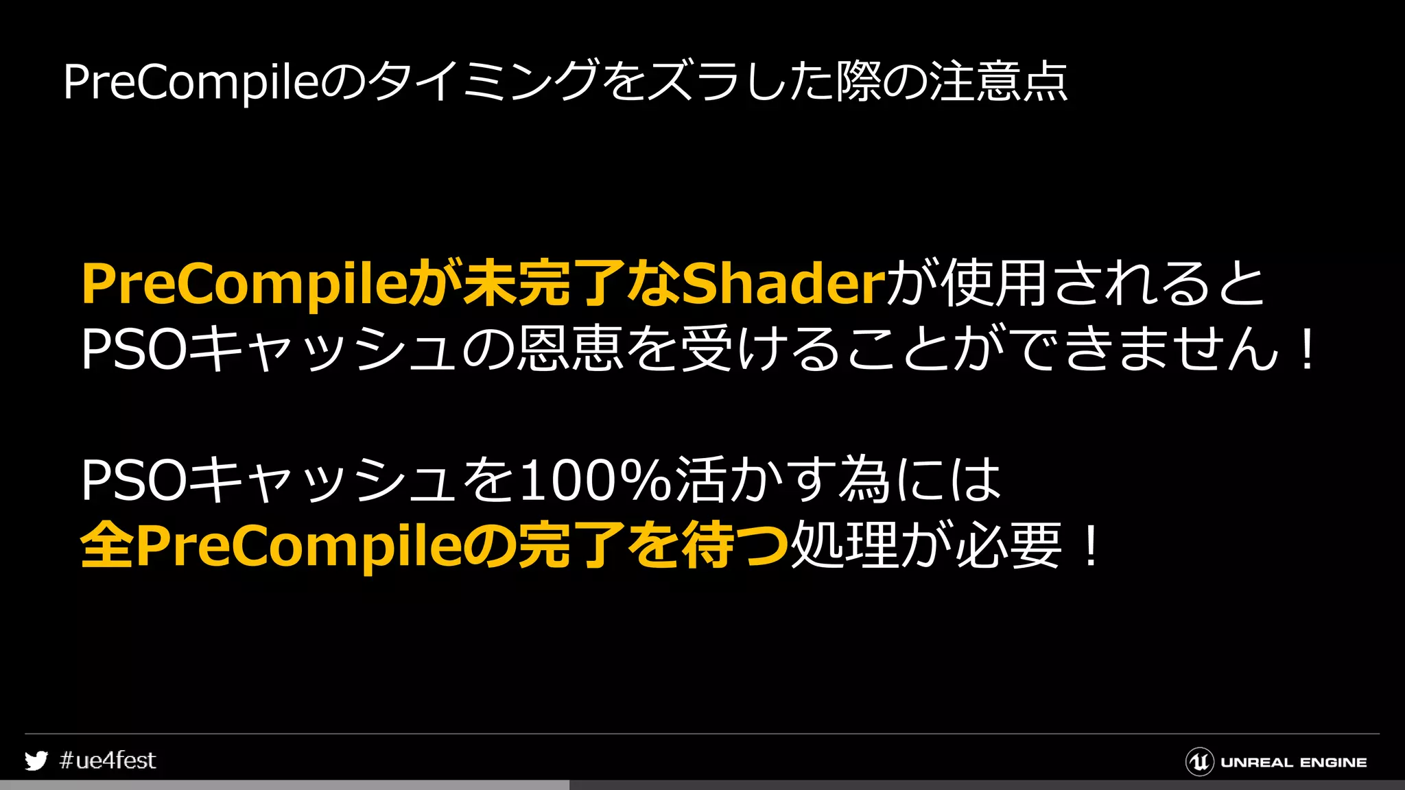 PreCompileのタイミングをズラした際の注意点
PreCompileが未完了なShaderが使用されると
PSOキャッシュの恩恵を受けることができません！
PSOキャッシュを100%活かす為には
全PreCompileの完了を待つ処理が必要！
 