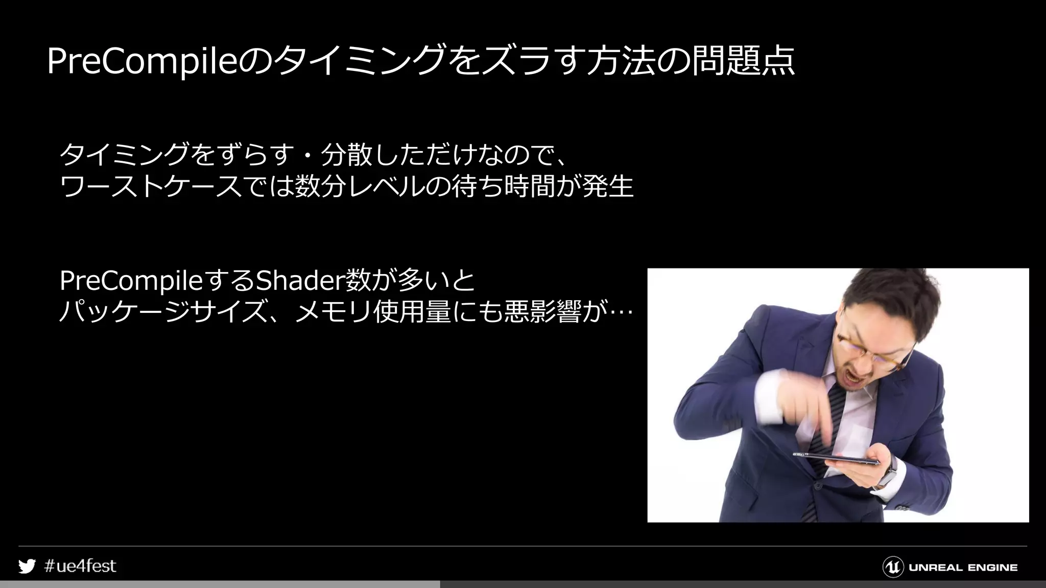 PreCompileのタイミングをズラす方法の問題点
タイミングをずらす・分散しただけなので、
ワーストケースでは数分レベルの待ち時間が発生
PreCompileするShader数が多いと
パッケージサイズ、メモリ使用量にも悪影響が…
 